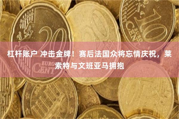 杠杆账户 冲击金牌！赛后法国众将忘情庆祝，莱索特与文班亚马拥抱