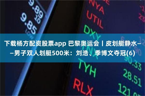 下载杨方配资股票app 巴黎奥运会丨皮划艇静水——男子双人划艇500米：刘浩、季博文夺冠(6)