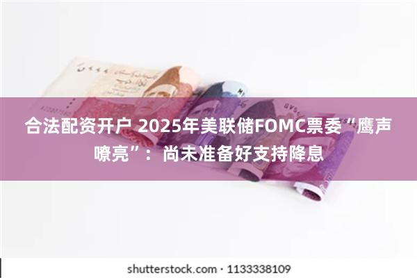 合法配资开户 2025年美联储FOMC票委“鹰声嘹亮”：尚未准备好支持降息