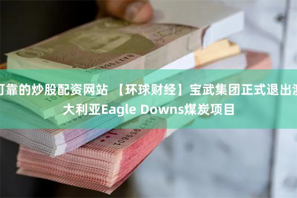 可靠的炒股配资网站 【环球财经】宝武集团正式退出澳大利亚Eagle Downs煤炭项目