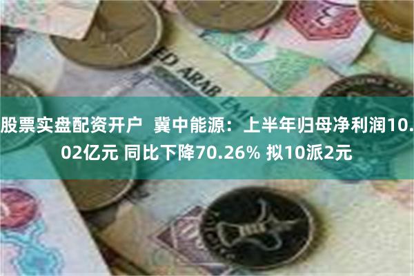 股票实盘配资开户  冀中能源：上半年归母净利润10.02亿元 同比下降70.26% 拟10派2元