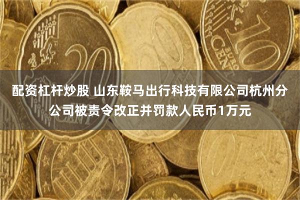 配资杠杆炒股 山东鞍马出行科技有限公司杭州分公司被责令改正并罚款人民币1万元