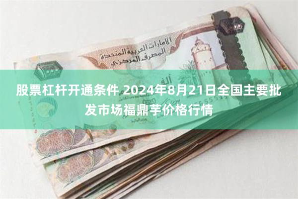 股票杠杆开通条件 2024年8月21日全国主要批发市场福鼎芋价格行情