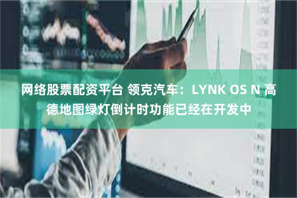 网络股票配资平台 领克汽车：LYNK OS N 高德地图绿灯倒计时功能已经在开发中