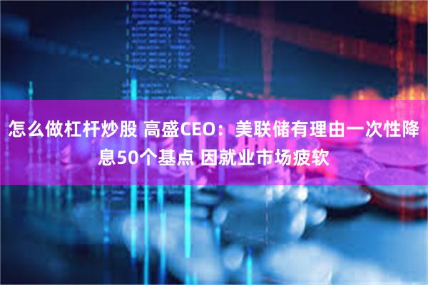 怎么做杠杆炒股 高盛CEO：美联储有理由一次性降息50个基点 因就业市场疲软