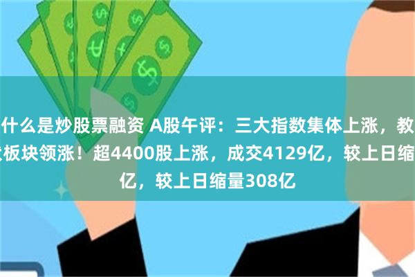 什么是炒股票融资 A股午评：三大指数集体上涨，教育、光伏板块领涨！超4400股上涨，成交4129亿，较上日缩量308亿