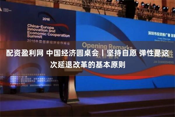 配资盈利网 中国经济圆桌会丨坚持自愿 弹性是这次延退改革的基本原则