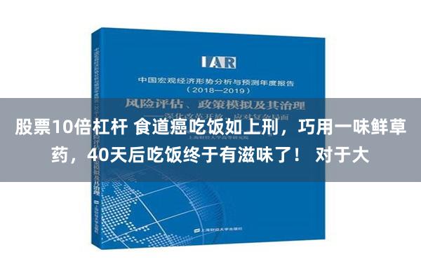 股票10倍杠杆 食道癌吃饭如上刑，巧用一味鲜草药，40天后吃饭终于有滋味了！ 对于大