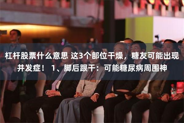 杠杆股票什么意思 这3个部位干燥，糖友可能出现并发症！ 1、脚后跟干：可能糖尿病周围神