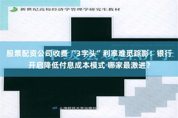 股票配资公司收费 “3字头”利率难觅踪影！银行开启降低付息成本模式 哪家最激进？