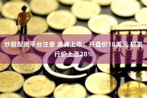 炒股配资平台注册 滴滴上市：开盘价18美元 较发行价上涨28%