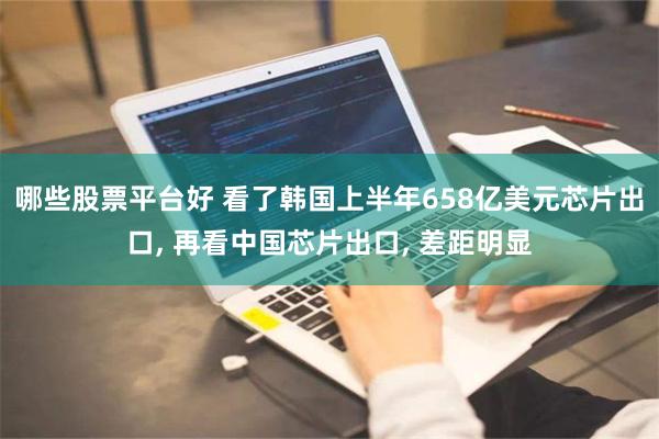 哪些股票平台好 看了韩国上半年658亿美元芯片出口, 再看中国芯片出口, 差距明显