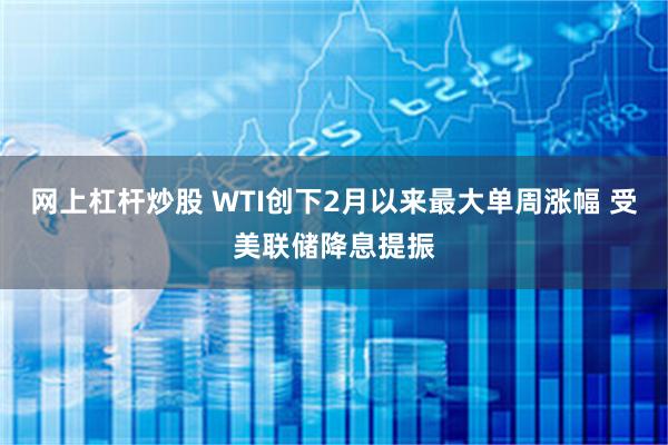 网上杠杆炒股 WTI创下2月以来最大单周涨幅 受美联储降息提振