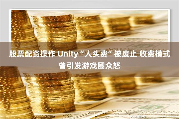 股票配资操作 Unity“人头费”被废止 收费模式曾引发游戏圈众怒