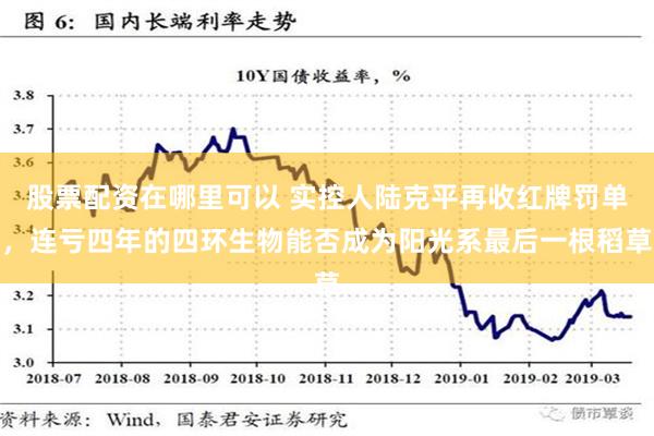 股票配资在哪里可以 实控人陆克平再收红牌罚单，连亏四年的四环生物能否成为阳光系最后一根稻草