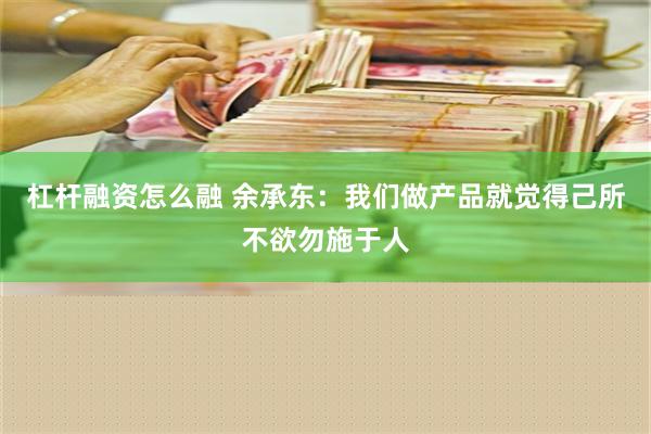 杠杆融资怎么融 余承东：我们做产品就觉得己所不欲勿施于人