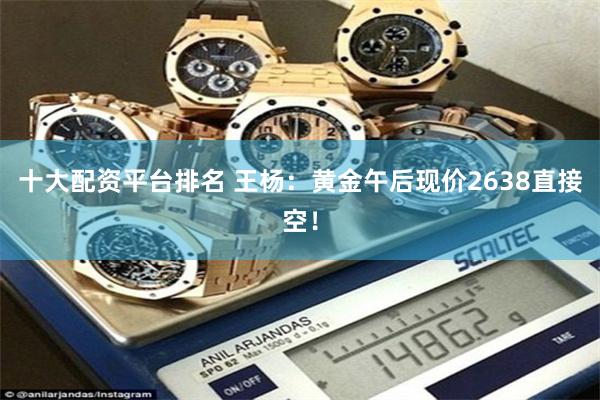 十大配资平台排名 王杨：黄金午后现价2638直接空！