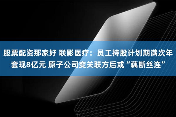 股票配资那家好 联影医疗：员工持股计划期满次年套现8亿元 原子公司变关联方后或“藕断丝连”