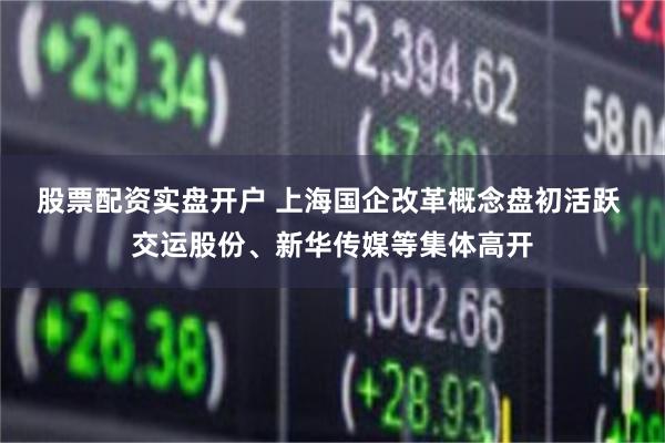 股票配资实盘开户 上海国企改革概念盘初活跃 交运股份、新华传媒等集体高开