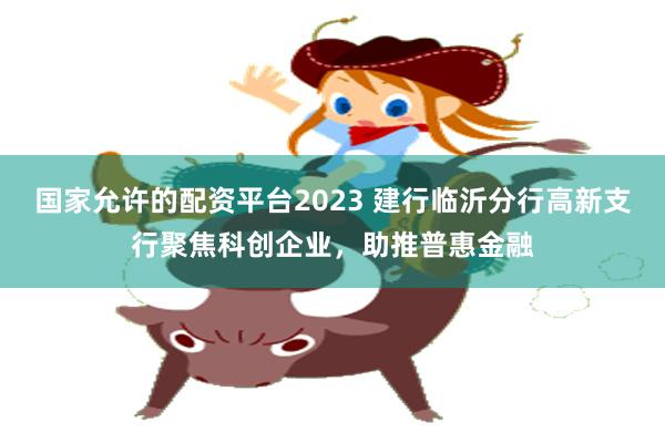 国家允许的配资平台2023 建行临沂分行高新支行聚焦科创企业，助推普惠金融