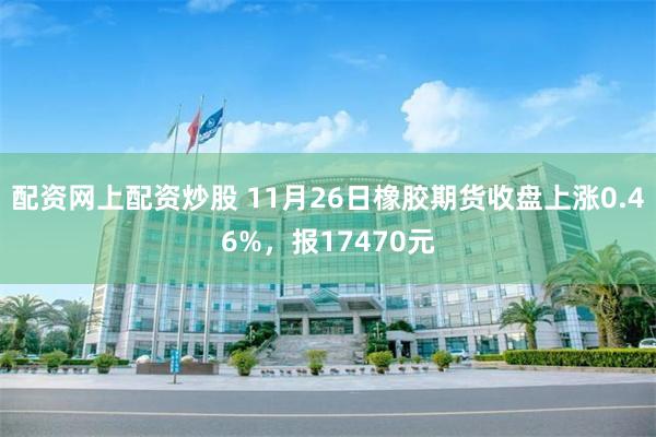 配资网上配资炒股 11月26日橡胶期货收盘上涨0.46%，报17470元