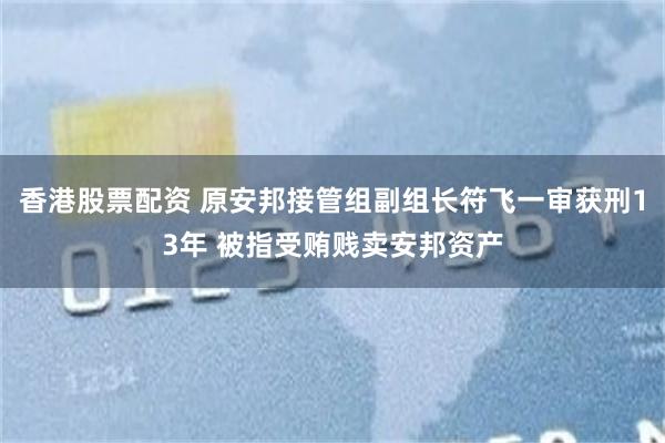 香港股票配资 原安邦接管组副组长符飞一审获刑13年 被指受贿贱卖安邦资产