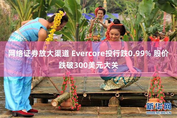 网络证劵放大渠道 Evercore投行跌0.99% 股价跌破300美元大关