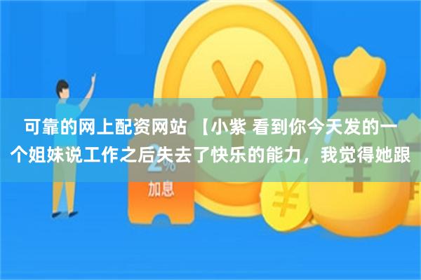 可靠的网上配资网站 【小紫 看到你今天发的一个姐妹说工作之后失去了快乐的能力，我觉得她跟