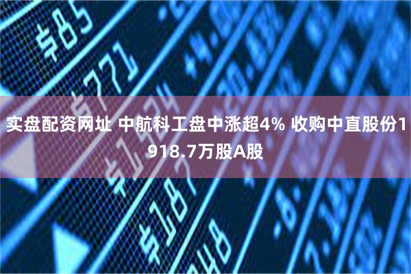 实盘配资网址 中航科工盘中涨超4% 收购中直股份1918.7万股A股