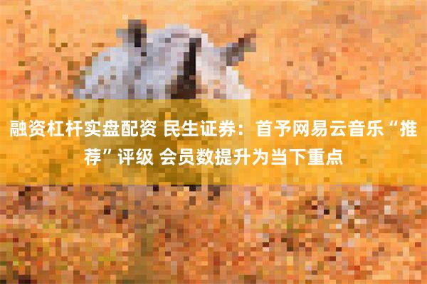 融资杠杆实盘配资 民生证券：首予网易云音乐“推荐”评级 会员数提升为当下重点