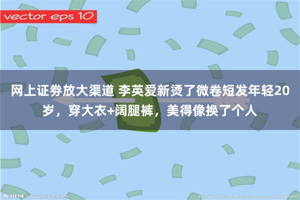 网上证劵放大渠道 李英爱新烫了微卷短发年轻20岁，穿大衣+阔腿裤，美得像换了个人