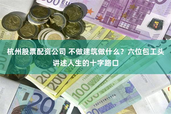 杭州股票配资公司 不做建筑做什么？六位包工头讲述人生的十字路口