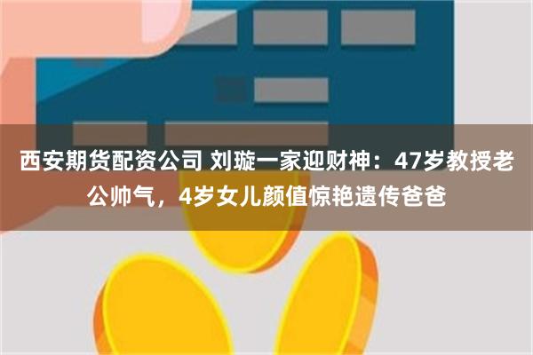 西安期货配资公司 刘璇一家迎财神：47岁教授老公帅气，4岁女儿颜值惊艳遗传爸爸