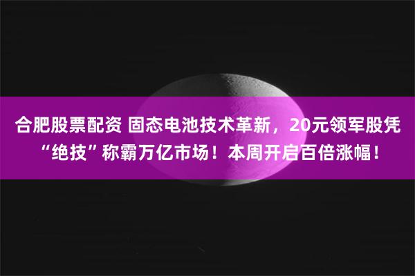 合肥股票配资 固态电池技术革新，20元领军股凭“绝技”称霸万亿市场！本周开启百倍涨幅！