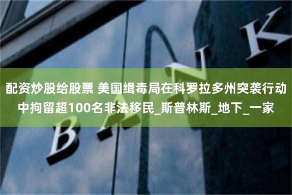 配资炒股给股票 美国缉毒局在科罗拉多州突袭行动中拘留超100名非法移民_斯普林斯_地下_一家
