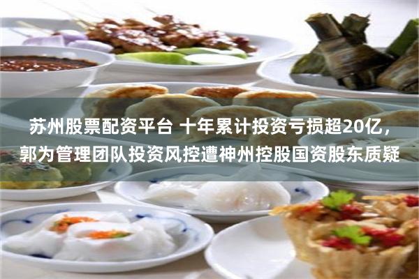 苏州股票配资平台 十年累计投资亏损超20亿，郭为管理团队投资风控遭神州控股国资股东质疑