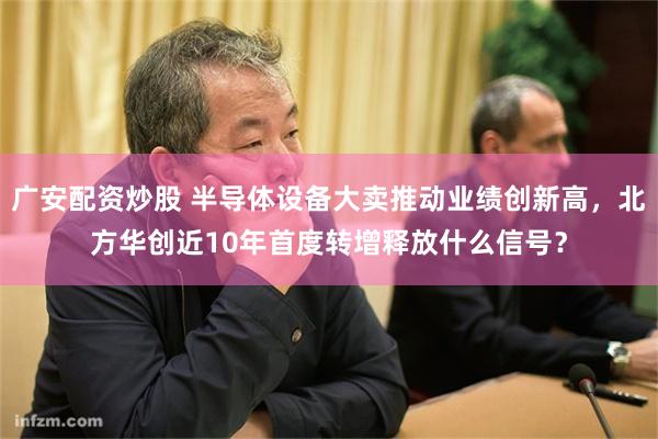 广安配资炒股 半导体设备大卖推动业绩创新高，北方华创近10年首度转增释放什么信号？