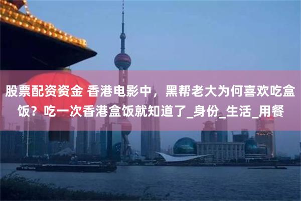 股票配资资金 香港电影中，黑帮老大为何喜欢吃盒饭？吃一次香港盒饭就知道了_身份_生活_用餐