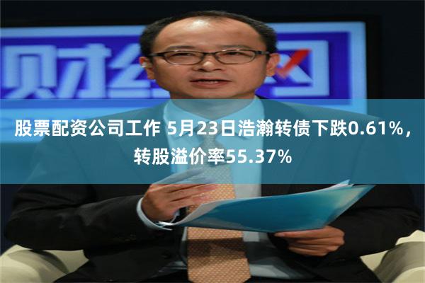 股票配资公司工作 5月23日浩瀚转债下跌0.61%，转股溢价率55.37%