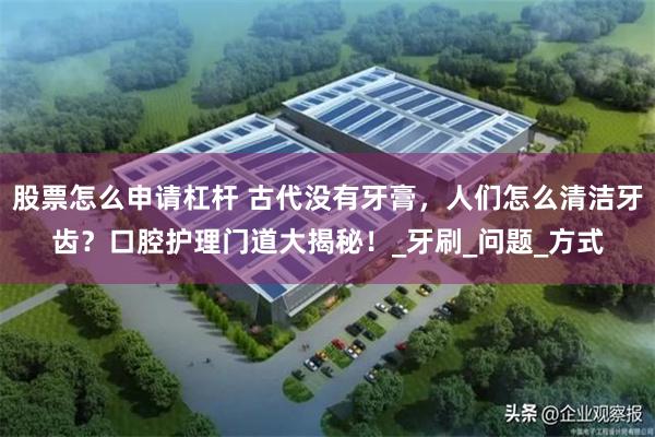 股票怎么申请杠杆 古代没有牙膏，人们怎么清洁牙齿？口腔护理门道大揭秘！_牙刷_问题_方式
