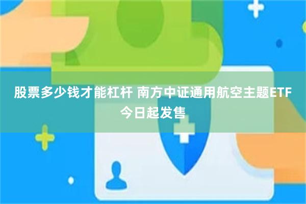 股票多少钱才能杠杆 南方中证通用航空主题ETF今日起发售