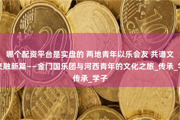 哪个配资平台是实盘的 两地青年以乐会友 共谱文化交融新篇——金门国乐团与河西青年的文化之旅_传承_学子